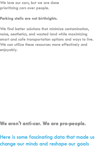 We love our cars, but we are done  prioritizing cars over people.  Parking stalls are not birthrights.  We find better solutions that minimize contamination, noise, aesthetics, and wasted land while maximizing smart and safe transportation options and ways to live. We can utilize these resources more effectively and enjoyably. We aren't anti-car. We are pro-people.  Here is some fascinating data that made us change our minds and reshape our goals