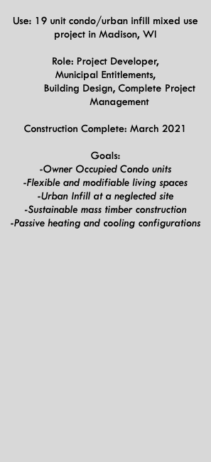  Use: 19 unit condo/urban infill mixed use project in Madison, WI Role: Project Developer,  Municipal Entitlements,   Building Design, Complete Project   Management  Construction Complete: March 2021  Goals: -Owner Occupied Condo units -Flexible and modifiable living spaces -Urban Infill at a neglected site -Sustainable mass timber construction -Passive heating and cooling configurations