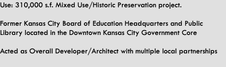 Use: 310,000 s.f. Mixed Use/Historic Preservation project.   Former Kansas City Board of Education Headquarters and Public Library located in the Downtown Kansas City Government Core  Acted as Overall Developer/Architect with multiple local partnerships 