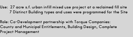  Use: 27 acre s.f. urban infill mixed use project at a reclaimed fill site  7 Distinct Building types and uses were programmed for the Site  Role: Co-Development partnership with Torque Companies:  County and Municipal Entitlements, Building Design, Complete  Project Management