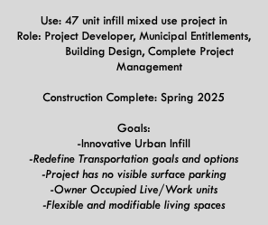  Use: 47 unit infill mixed use project in Role: Project Developer, Municipal Entitlements,   Building Design, Complete Project   Management  Construction Complete: Spring 2025  Goals: -Innovative Urban Infill -Redefine Transportation goals and options -Project has no visible surface parking -Owner Occupied Live/Work units -Flexible and modifiable living spaces 