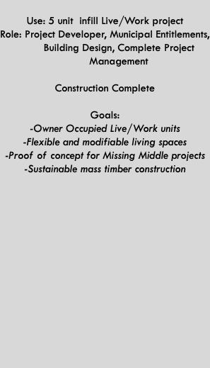  Use: 5 unit infill Live/Work project Role: Project Developer, Municipal Entitlements,   Building Design, Complete Project   Management  Construction Complete  Goals: -Owner Occupied Live/Work units -Flexible and modifiable living spaces -Proof of concept for Missing Middle projects -Sustainable mass timber construction