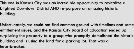 This one in Kansas City was an incredible opportunity to revitalize a blighted Downtown District AND re-purpose an amazing historic building.  Unfortunately, we could not find common ground with timelines and some entitlement issues, and the Kansas City Board of Education ended up surplusing the property to a group who promptly demolished the historic building and is using the land for a parking lot. That was a heartbreaker.