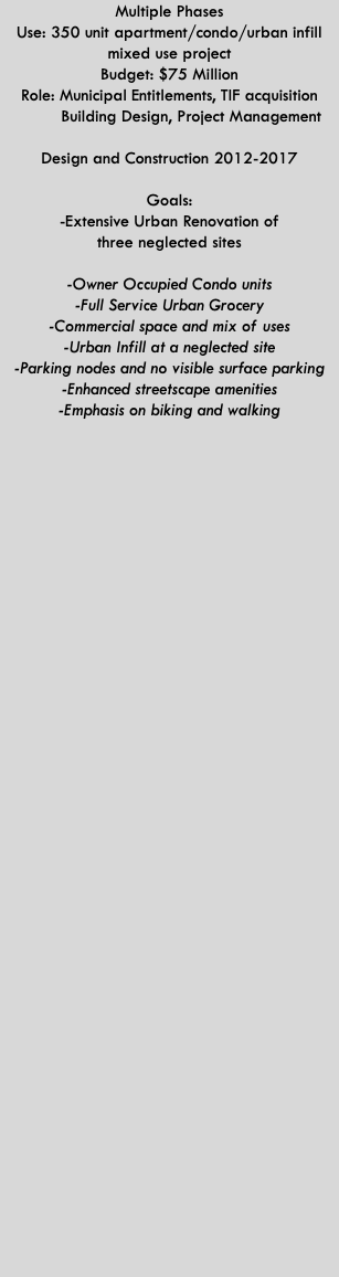 Multiple Phases Use: 350 unit apartment/condo/urban infill mixed use project Budget: $75 Million Role: Municipal Entitlements, TIF acquisition  Building Design, Project Management  Design and Construction 2012-2017  Goals: -Extensive Urban Renovation of  three neglected sites  -Owner Occupied Condo units -Full Service Urban Grocery -Commercial space and mix of uses -Urban Infill at a neglected site -Parking nodes and no visible surface parking -Enhanced streetscape amenities  -Emphasis on biking and walking 